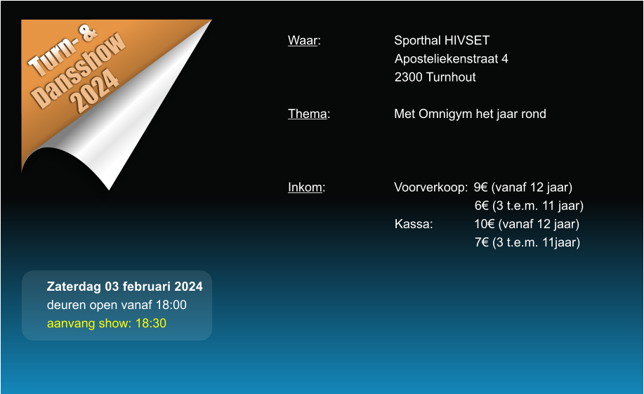 Turn- &  Dansshow 2024 Waar: 			Sporthal HIVSET Aposteliekenstraat 4 2300 Turnhout  Thema:			Met Omnigym het jaar rond    Inkom:			Voorverkoop:	9 (vanaf 12 jaar) 6 (3 t.e.m. 11 jaar) Kassa:		10 (vanaf 12 jaar) 7 (3 t.e.m. 11jaar)  Zaterdag 03 februari 2024 deuren open vanaf 18:00 aanvang show: 18:30