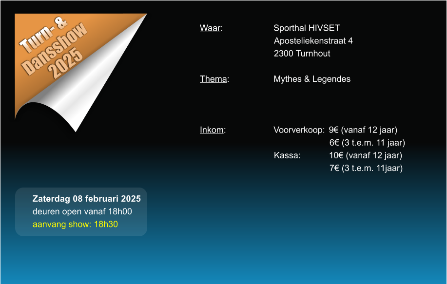 Turn- &  Dansshow 2025 Waar: 			Sporthal HIVSET Aposteliekenstraat 4 2300 Turnhout  Thema:			Mythes & Legendes    Inkom:			Voorverkoop:	9 (vanaf 12 jaar) 6 (3 t.e.m. 11 jaar) Kassa:		10 (vanaf 12 jaar) 7 (3 t.e.m. 11jaar)  Zaterdag 08 februari 2025 deuren open vanaf 18h00 aanvang show: 18h30