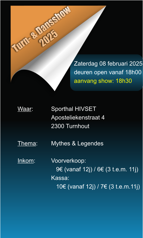 Zaterdag 08 februari 2025 deuren open vanaf 18h00 aanvang show: 18h30 Turn- & Dansshow 2025 Waar: 		Sporthal HIVSET Aposteliekenstraat 4 2300 Turnhout  Thema:		Mythes & Legendes  Inkom:		Voorverkoop:    9 (vanaf 12j) / 6 (3 t.e.m. 11j) Kassa:    10 (vanaf 12j) / 7 (3 t.e.m.11j)