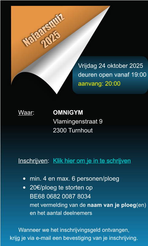 Vrijdag 24 oktober 2025 deuren open vanaf 19:00 aanvang: 20:00 Najaarsquiz 2025 Waar: 		OMNIGYM Vlamingenstraat 9 2300 Turnhout    Inschrijven:	Klik hier om je in te schrijven        	  	min. 4 en max. 6 personen/ploeg 	20/ploeg te storten opBE68 0682 0087 8034met vermelding van de naam van je ploeg(en)en het aantal deelnemers Wanneer we het inschrijvingsgeld ontvangen, krijg je via e-mail een bevestiging van je inschrijving.