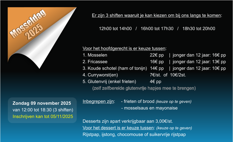 Mosseldag 2025 Er zijn 3 shiften waaruit je kan kiezen om bij ons langs te komen:  12h00 tot 14h00   /   16h00 tot 17h30   /   18h30 tot 20h00   Voor het hoofdgerecht is er keuze tussen: 1. Mosselen					22 pp	|  jonger dan 12 jaar: 16 pp 2. Fricassee					16 pp	|  jonger dan 12 jaar: 13 pp 3. Koude schotel (ham of tonijn)	14 pp	|  jonger dan 12 jaar: 10 pp 4. Curryworst(en)				7/st.  of  10/2st. 5. Glutenvrij (enkel frieten)		4 pp  (zelf zelfbereide glutenvrije hapjes mee te brengen)  Inbegrepen zijn: 	- frieten of brood (keuze op te geven) - mosselsaus en mayonaise  Desserts zijn apart verkrijgbaar aan 3,00/st. Voor het dessert is er keuze tussen: (keuze op te geven) Rijstpap, ijstong, chocomouse of suikervrije rijstpap  Zondag 09 november 2025 van 12:00 tot 18:30 (3 shiften) Inschrijven kan tot 05/11/2025