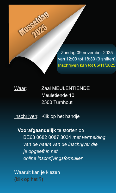 Zondag 09 november 2025 van 12:00 tot 18:30 (3 shiften) Inschrijven kan tot 05/11/2025 Mosseldag 2025 Waar: 		Zaal MEULENTIENDE Meuletiende 10 2300 Turnhout  Inschrijven:	Klik op het handje  Voorafgaandelijk te storten opBE68 0682 0087 8034 met vermeldingvan de naam van de inschrijver dieje opgeeft in hetonline inschrijvingsformulier  Waaruit kan je kiezen (klik op het ?)