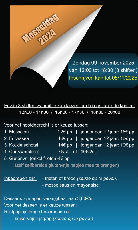 Zondag 09 november 2025 van 12:00 tot 18:30 (3 shiften) Inschrijven kan tot 05/11/2025 Mosseldag 2024 Er zijn 3 shiften waaruit je kan kiezen om bij ons langs te komen: 12h00 - 14h00  /  16h00 - 17h30  /  18h30 - 20h00    Voor het hoofdgerecht is er keuze tussen: 1. Mosselen			22 pp   |   jonger dan 12 jaar: 16 pp 2. Fricassee			16 pp   |   jonger dan 12 jaar: 13 pp 3. Koude schotel		14 pp   |   jonger dan 12 jaar: 10 pp 4. Curryworst(en)		7/st.   of   10/2st. 5. Glutenvrij (enkel frieten)	4 pp (zelf zelfbereide glutenvrije hapjes mee te brengen)  Inbegrepen zijn: 	- frieten of brood (keuze op te geven),- mosselsaus en mayonaise  Desserts zijn apart verkrijgbaar aan 3,00/st. Voor het dessert is er keuze tussen: Rijstpap, ijstong, chocomouse of suikervrije rijstpap (keuze op te geven)