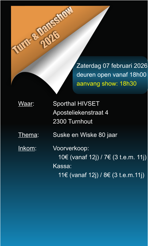 Zaterdag 07 februari 2026 deuren open vanaf 18h00 aanvang show: 18h30 Turn- & Dansshow 2026 Waar: 		Sporthal HIVSET Aposteliekenstraat 4 2300 Turnhout  Thema:		Suske en Wiske 80 jaar  Inkom:		Voorverkoop:    10� (vanaf 12j) / 7� (3 t.e.m. 11j) Kassa:    11� (vanaf 12j) / 8� (3 t.e.m.11j)