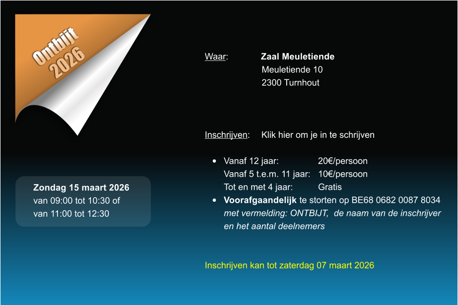 Ontbijt 2026 Waar: 	Zaal Meuletiende Meuletiende 10 2300 Turnhout    Inschrijven:	Klik hier om je in te schrijven  �	Vanaf 12 jaar:			20�/persoonVanaf 5 t.e.m. 11 jaar:	10�/persoonTot en met 4 jaar:		Gratis �	Voorafgaandelijk te storten op BE68 0682 0087 8034met vermelding: ONTBIJT,  de naam van de inschrijveren het aantal deelnemers   Inschrijven kan tot zaterdag 07 maart 2026  Zondag 15 maart 2026 van 09:00 tot 10:30 of van 11:00 tot 12:30
