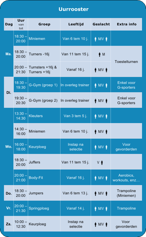 G-Gym (groep 1)   In overleg trainer  M/V  Enkel voor G-sporters 19:30 �  20:30 G-Gym (groep 2)   In overleg trainer  M/V  Enkel voor G-sporters 13:30 �  14:30 Kleuters Van 3 tem 5 j.  M/V  16:00 14:30 �  Miniemen Van 6 tem 10 j.  M/V  18:30 �  20:00 Juffers Van 11 tem 15 j. V  20:00 �  21:00 Body-Fit Vanaf 16 j.  M/V  gevorderden Voor 10:00 �  12:30 Keurploeg Instap na  selectie  M/V  Za. 20:00 �  21:30 Springploeg Vanaf 14 j.  M/V  Trampoline Vr. (Miniemen) Trampoline 18:30 �  20:00 Jumpers Van 6 tem 13 j.  M/V  Do. Aerobics,  workouts, enz� gevorderden Voor 18:00 16:00 �  Keurploeg Instap na  selectie  M/V  Wo. 18:30 �  19:30 Di. Toestelturnen 21:30 20:00 �  Turners +16j Turnsters +16j & Vanaf 16 j.  M/V  M  Van 11 tem 15 j. Turners -16j 20:00 18:30 �   M/V  Van 6 tem 10 j. Miniemen 20:00 18:30 �  Ma. Extra info Geslacht Leeftijd Groep tot van Uur Dag Uurrooster