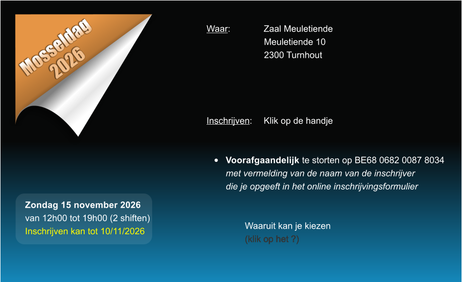 Mosseldag 2026 Waar: 		Zaal Meuletiende Meuletiende 10 2300 Turnhout     Inschrijven:	Klik op de handje   �	Voorafgaandelijk te storten op BE68 0682 0087 8034met vermelding van de naam van de inschrijverdie je opgeeft in het online inschrijvingsformulier   Waaruit kan je kiezen (klik op het ?) Zondag 15 november 2026 van 12h00 tot 19h00 (2 shiften) Inschrijven kan tot 10/11/2026