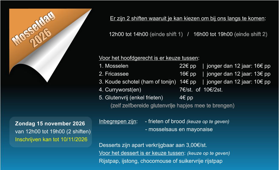Mosseldag 2026 Er zijn 2 shiften waaruit je kan kiezen om bij ons langs te komen:  12h00 tot 14h00 (einde shift 1)   /   16h00 tot 19h00 (einde shift 2)   Voor het hoofdgerecht is er keuze tussen: 1. Mosselen					22� pp	|  jonger dan 12 jaar: 16� pp 2. Fricassee					16� pp	|  jonger dan 12 jaar: 13� pp 3. Koude schotel (ham of tonijn)	14� pp	|  jonger dan 12 jaar: 10� pp 4. Curryworst(en)				7�/st.  of  10�/2st. 5. Glutenvrij (enkel frieten)		4� pp  (zelf zelfbereide glutenvrije hapjes mee te brengen)  Inbegrepen zijn: 	- frieten of brood (keuze op te geven) - mosselsaus en mayonaise  Desserts zijn apart verkrijgbaar aan 3,00�/st. Voor het dessert is er keuze tussen: (keuze op te geven) Rijstpap, ijstong, chocomouse of suikervrije rijstpap  Zondag 15 november 2026 van 12h00 tot 19h00 (2 shiften) Inschrijven kan tot 10/11/2026