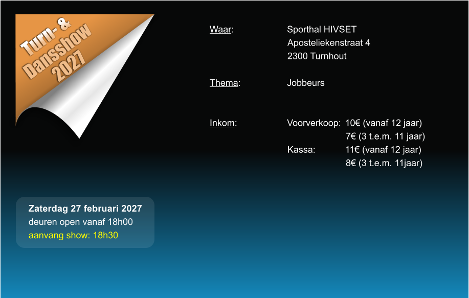 Turn- &  Dansshow 2027 Waar: 			Sporthal HIVSET Aposteliekenstraat 4 2300 Turnhout  Thema:			Jobbeurs   Inkom:			Voorverkoop:	10� (vanaf 12 jaar) 7� (3 t.e.m. 11 jaar) Kassa:		11� (vanaf 12 jaar) 8� (3 t.e.m. 11jaar)  Zaterdag 27 februari 2027 deuren open vanaf 18h00 aanvang show: 18h30