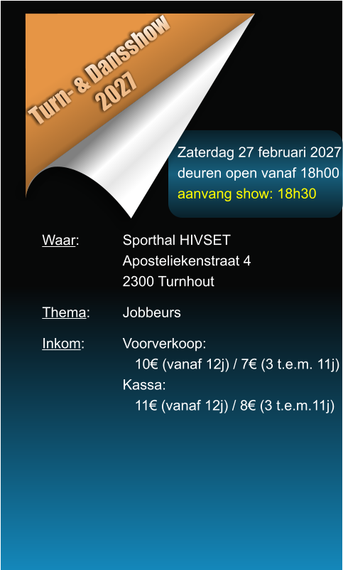 Zaterdag 27 februari 2027 deuren open vanaf 18h00 aanvang show: 18h30 Turn- & Dansshow 2027 Waar: 		Sporthal HIVSET Aposteliekenstraat 4 2300 Turnhout  Thema:		Jobbeurs  Inkom:		Voorverkoop:    10� (vanaf 12j) / 7� (3 t.e.m. 11j) Kassa:    11� (vanaf 12j) / 8� (3 t.e.m.11j)